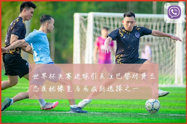 世界杯决赛进球引关注巴黎对费兰态度犹豫皇马或成新选择之一